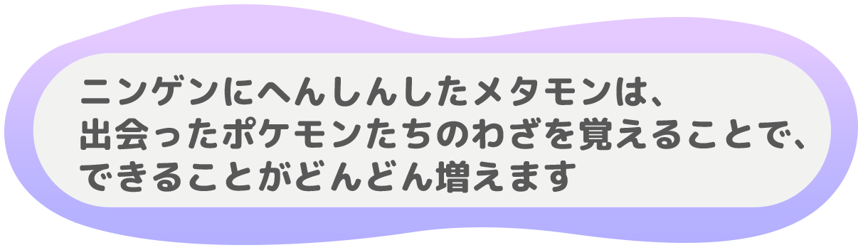 ニンゲンにへんしんしたメタモンは、
出会ったポケモンたちのわざを覚えることで、
できることがどんどん増えます。