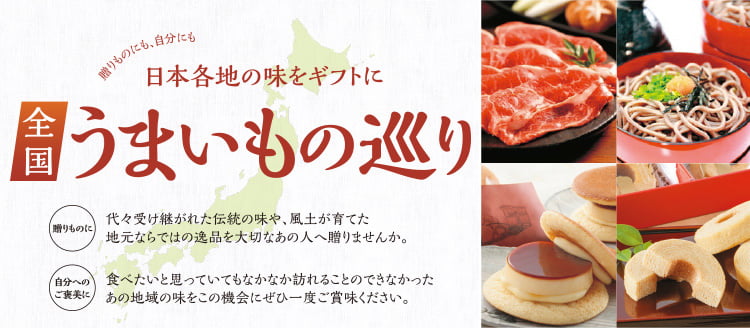 贈りものにも、自分にも 全国うまいもの巡り 贈りものに：代々受け継がれた伝統の味や、風土が育てた地元ならではの逸品を大切なあの人へ贈りませんか。 自分へのご褒美に：食べたいと思っていてもなかなか訪れることのできなかったあの地域の味をこの機会にぜひ一度ご賞味ください。