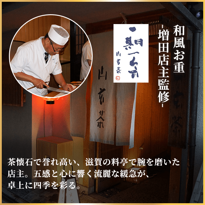 和風お重-増田店主監修-   茶懐石で誉れ高い、滋賀の料亭で腕を磨いた店主。五感と心に響く流麗な緩急が、卓上に四季を彩る。