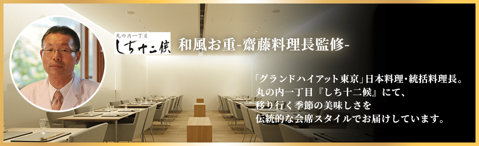 和風お重-齋藤料理長監修- 「グランドハイアット東京」日本料理･統括料理長。丸の内一丁目『しち十二候』にて、移り行く季節の美味しさを伝統的な会席スタイルでお届けしています。