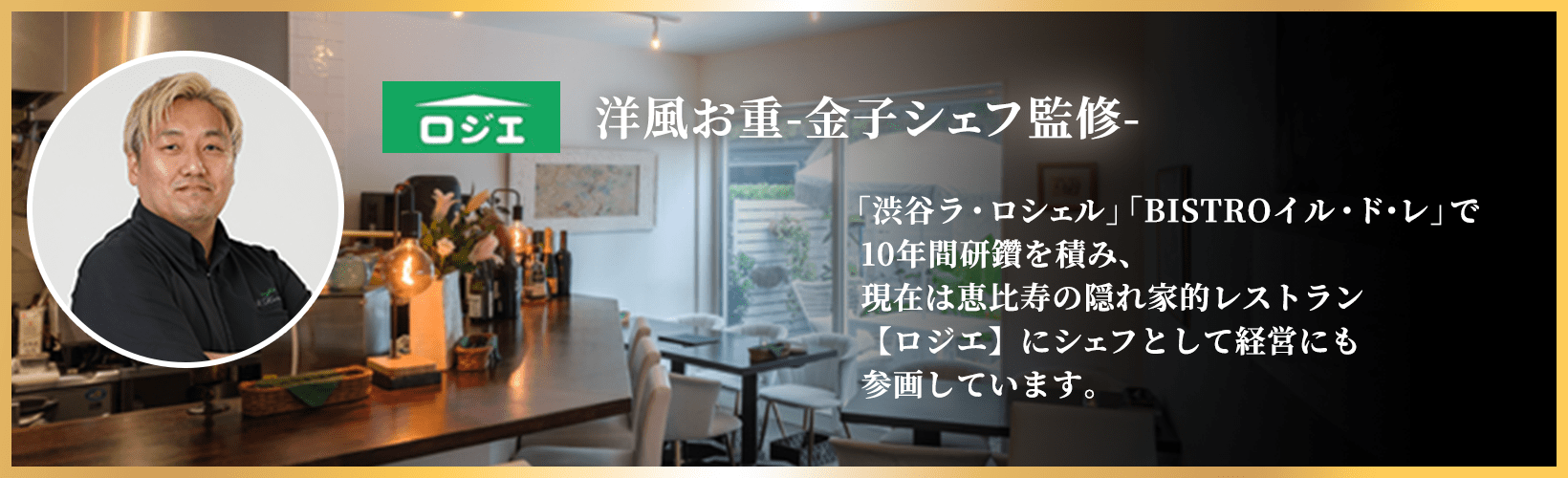 洋風お重-金子シェフ監修- 「渋谷ラ・ロシェル」「BISTROイル・ド・レ」で10年間研鑽を積み、現在は恵比寿の隠れ家的レストラン【ロジエ】にシェフとして経営にも参画しています。