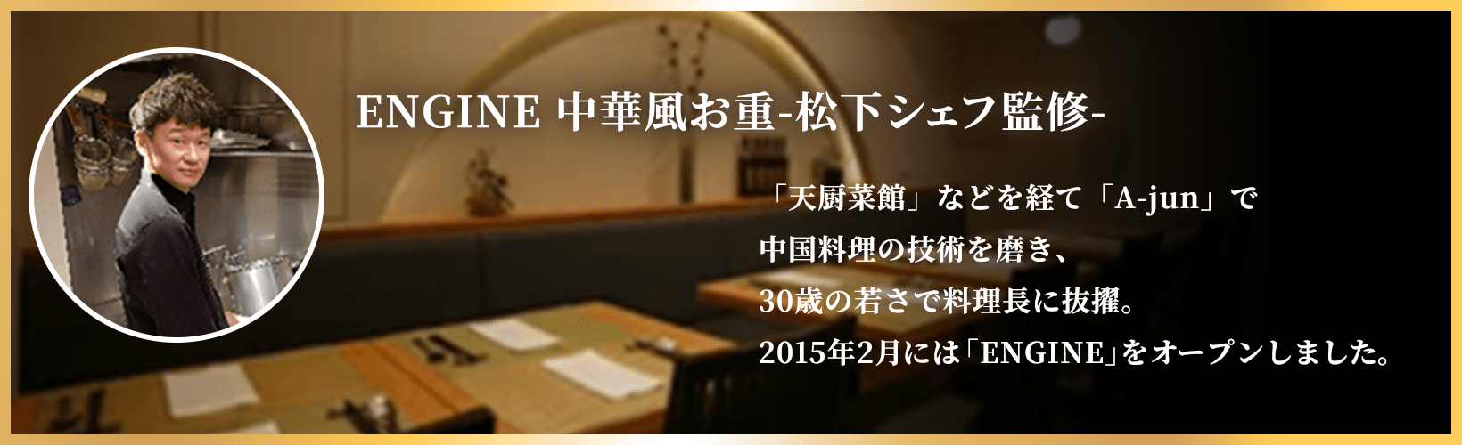 ENGINE 中華風お重-松下シェフ監修- 「天厨菜館」などを経て「A-jun」で中国料理の技術を磨き、30歳の若さで料理長に抜擢。2015年2月には「ENGINE」をオープンしました。