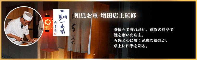 和風お重-増田店主監修-   茶懐石で誉れ高い、滋賀の料亭で腕を磨いた店主。五感と心に響く流麗な緩急が、卓上に四季を彩る。